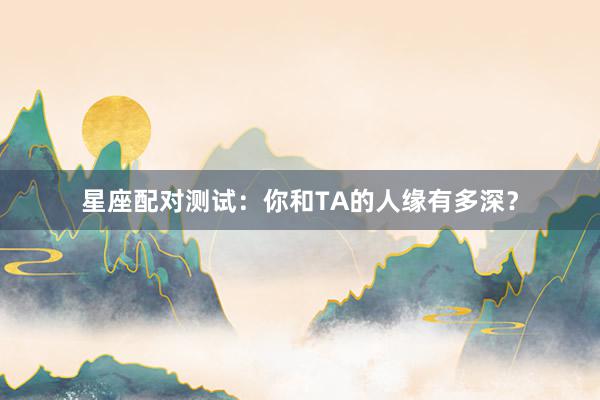 星座配对测试：你和TA的人缘有多深？