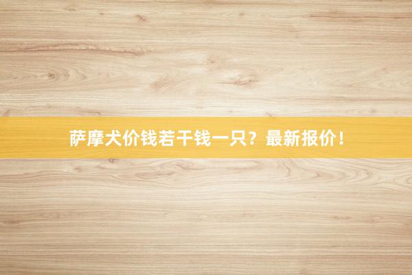 萨摩犬价钱若干钱一只?最新报价!
